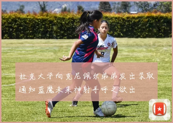 杜克大学向克尼佩尔弟弟发出录取通知蓝魔未来神射手呼之欲出