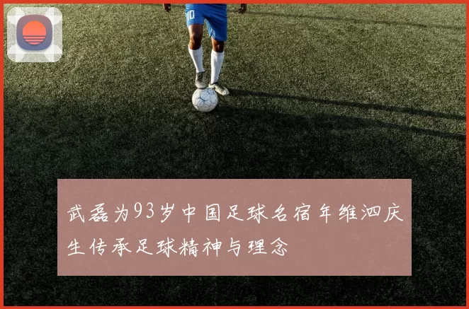 武磊为93岁中国足球名宿年维泗庆生传承足球精神与理念