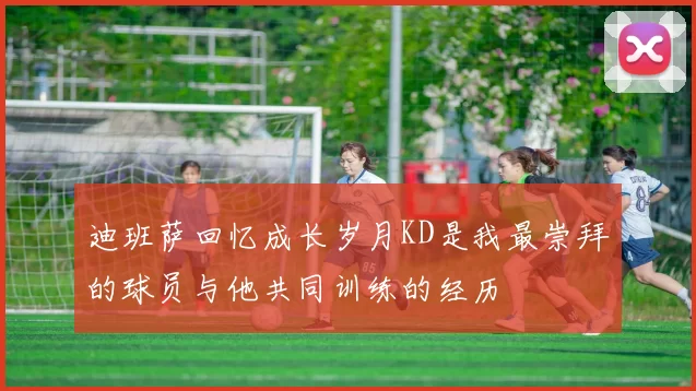 迪班萨回忆成长岁月KD是我最崇拜的球员与他共同训练的经历