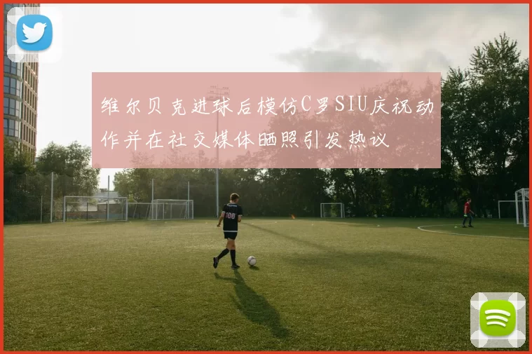 维尔贝克进球后模仿C罗SIU庆祝动作并在社交媒体晒照引发热议