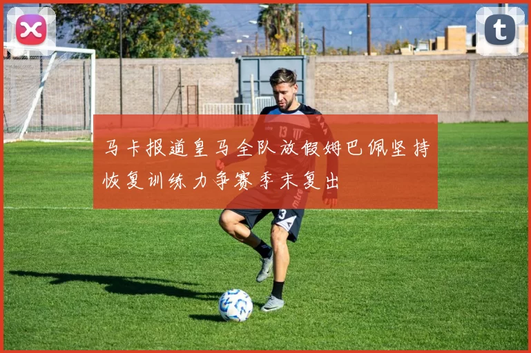 马卡报道皇马全队放假姆巴佩坚持恢复训练力争赛季末复出