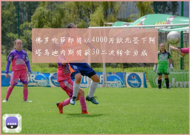 佛罗伦萨即将以4000万欧元签下阿塔乌迪内斯将获30二次转会分成
