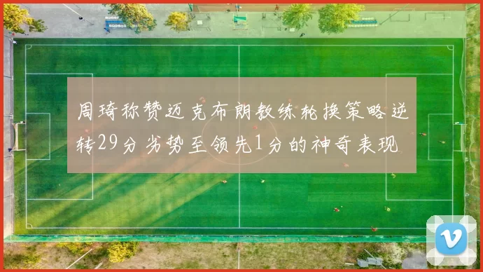 周琦称赞迈克布朗教练轮换策略逆转29分劣势至领先1分的神奇表现