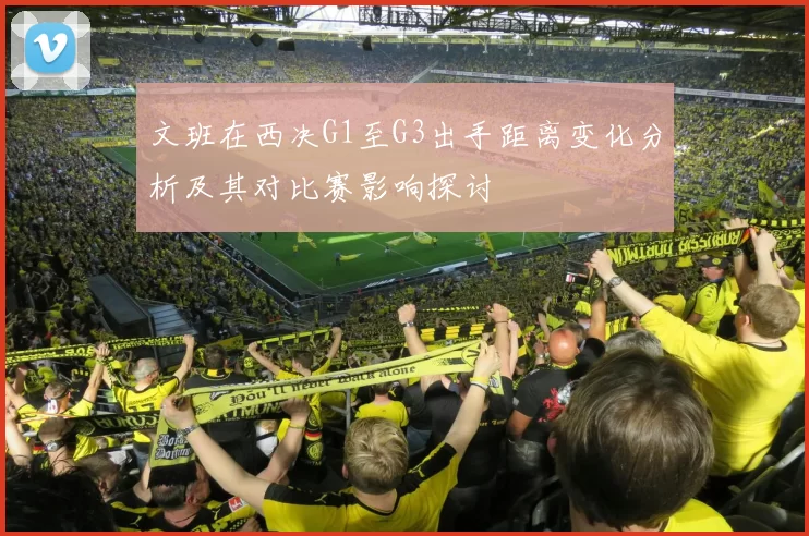 文班在西决G1至G3出手距离变化分析及其对比赛影响探讨