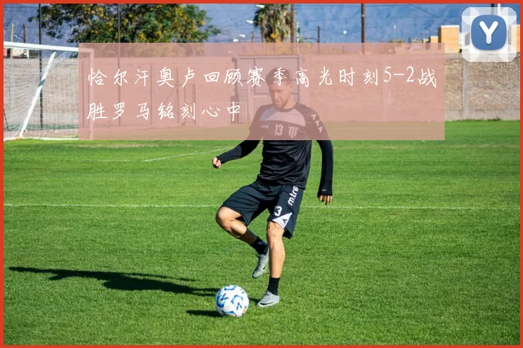 恰尔汗奥卢回顾赛季高光时刻5-2战胜罗马铭刻心中