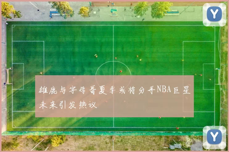 雄鹿与字母哥夏季或将分手NBA巨星未来引发热议
