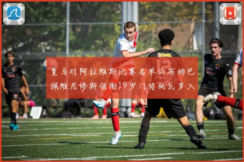 皇马对阿拉维斯比赛名单公布姆巴佩维尼修斯领衔19岁门将纳瓦罗入选