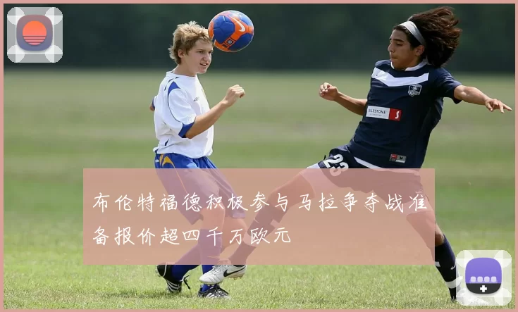 布伦特福德积极参与马拉争夺战准备报价超四千万欧元